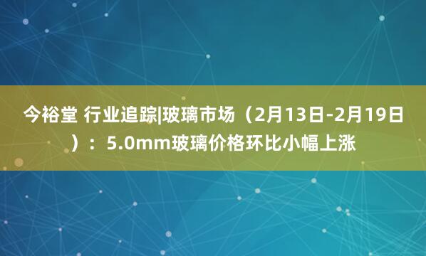 今裕堂 行业追踪|玻璃市场（2月13日-2月19日）：5.0mm玻璃价格环比小幅上涨