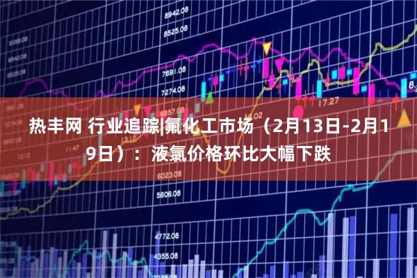 热丰网 行业追踪|氟化工市场（2月13日-2月19日）：液氯价格环比大幅下跌