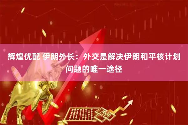 辉煌优配 伊朗外长：外交是解决伊朗和平核计划问题的唯一途径