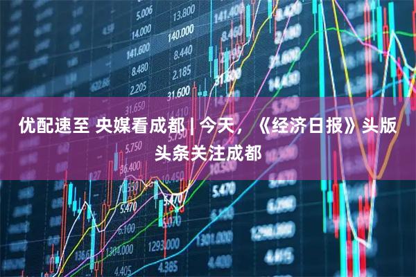 优配速至 央媒看成都 | 今天，《经济日报》头版头条关注成都