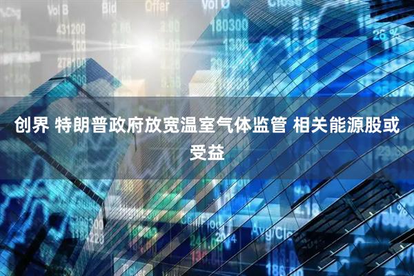 创界 特朗普政府放宽温室气体监管 相关能源股或受益