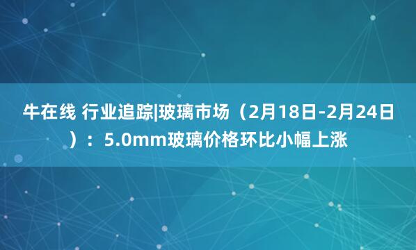 牛在线 行业追踪|玻璃市场（2月18日-2月24日）：5.0mm玻璃价格环比小幅上涨