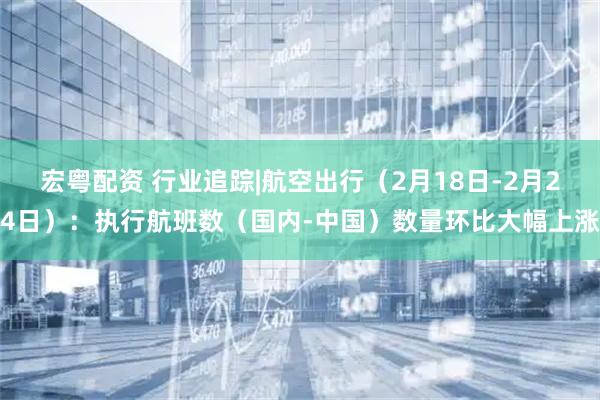 宏粤配资 行业追踪|航空出行（2月18日-2月24日）：执行航班数（国内-中国）数量环比大幅上涨