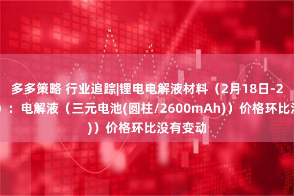 多多策略 行业追踪|锂电电解液材料（2月18日-2月24日）：电解液（三元电池(圆柱/2600mAh)）价格环比没有变动