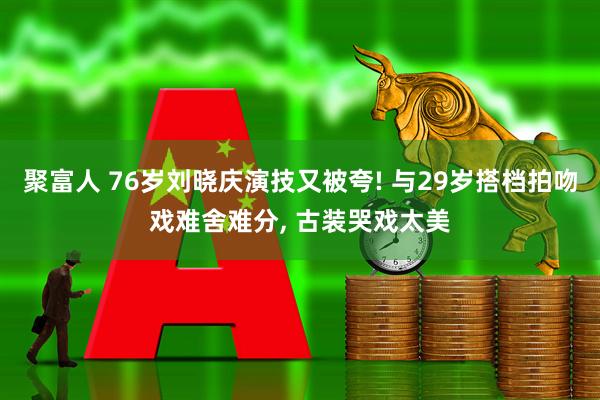 聚富人 76岁刘晓庆演技又被夸! 与29岁搭档拍吻戏难舍难分, 古装哭戏太美