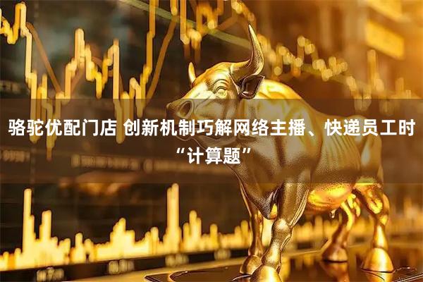 骆驼优配门店 创新机制巧解网络主播、快递员工时“计算题”