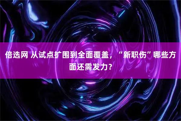 倍选网 从试点扩围到全面覆盖，“新职伤”哪些方面还需发力？