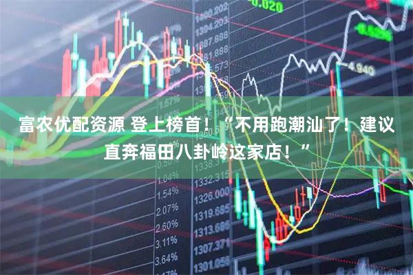 富农优配资源 登上榜首！“不用跑潮汕了！建议直奔福田八卦岭这家店！”