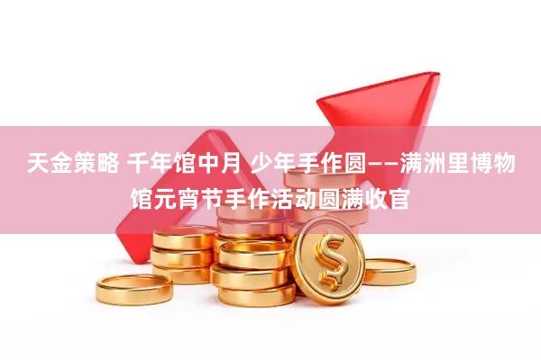 天金策略 千年馆中月 少年手作圆——满洲里博物馆元宵节手作活动圆满收官