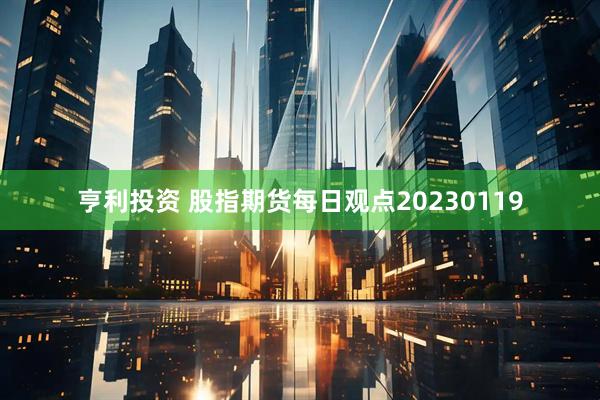 亨利投资 股指期货每日观点20230119