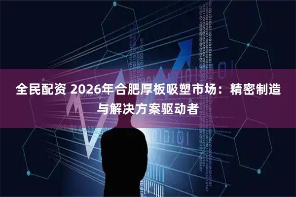 全民配资 2026年合肥厚板吸塑市场：精密制造与解决方案驱动者