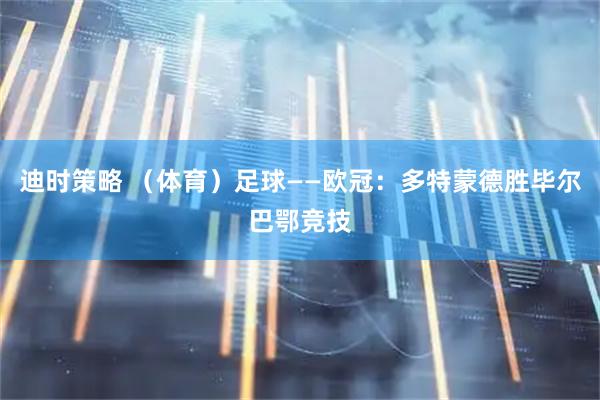 迪时策略 （体育）足球——欧冠：多特蒙德胜毕尔巴鄂竞技