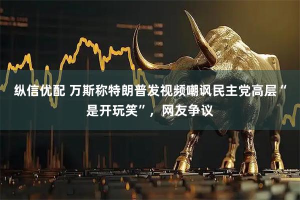 纵信优配 万斯称特朗普发视频嘲讽民主党高层“是开玩笑”，网友争议