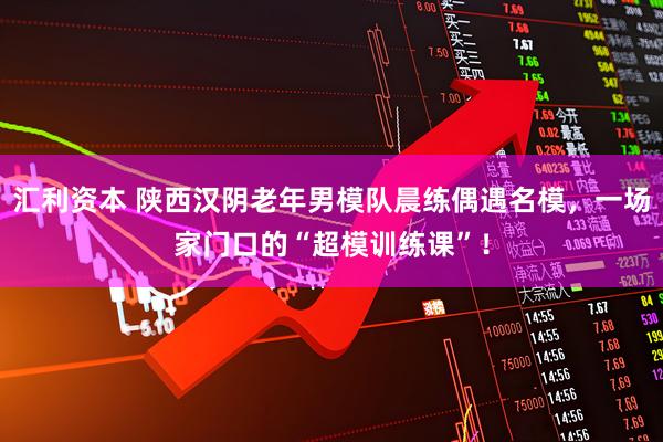 汇利资本 陕西汉阴老年男模队晨练偶遇名模，一场家门口的“超模训练课”！