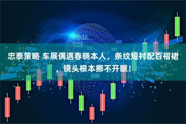 忠泰策略 车展偶遇春晓本人，条纹短衬配百褶裙，镜头根本挪不开眼！