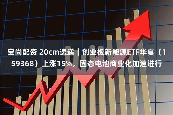 宝尚配资 20cm速递｜创业板新能源ETF华夏（159368）上涨15%，固态电池商业化加速进行