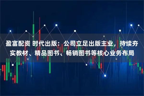 盈富配资 时代出版：公司立足出版主业，持续夯实教材、精品图书、畅销图书等核心业务布局