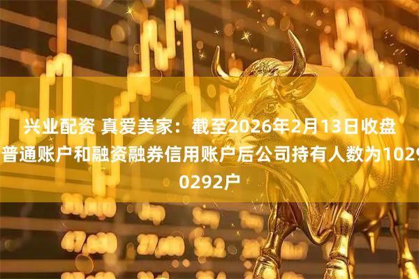 兴业配资 真爱美家：截至2026年2月13日收盘合并普通账户和融资融券信用账户后公司持有人数为10292户