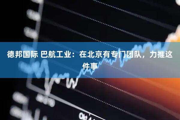 德邦国际 巴航工业：在北京有专门团队，力推这件事