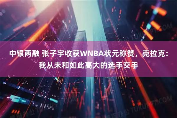 中银两融 张子宇收获WNBA状元称赞,克拉克:我从未和如此高大的选手交手